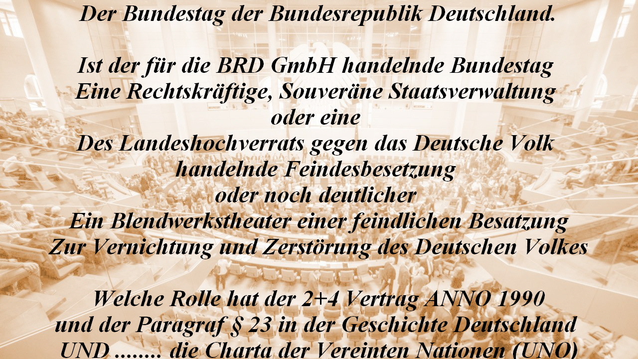 Der Bundestag der Bundesrepublik Deutschland.

Ist der fr die BRD GmbH handelnde Bundestag 
Eine Rechtskrftige, Souverne Staatsverwaltung 
oder eine 
Des Landeshochverrats gegen das Deutsche Volk 
handelnde Feindesbesetzung 
oder noch deutlicher 
Ein Blendwerkstheater einer feindlichen Besatzung
Zur Vernichtung und Zerstrung des Deutschen Volkes

Welche Rolle hat der 2+4 Vertrag ANNO 1990
und der Paragraf  23 in der Geschichte Deutschland 
UND ........ die Charta der Vereinten Nationen (UNO)