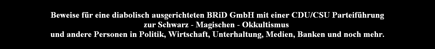 Beweise fr eine diabolisch ausgerichteten BRiD GmbH mit einer CDU/CSU Parteifhrung
zur Schwarz - Magischen - Okkultismus 
und andere Personen in Politik, Wirtschaft, Unterhaltung, Medien, Banken und noch mehr.